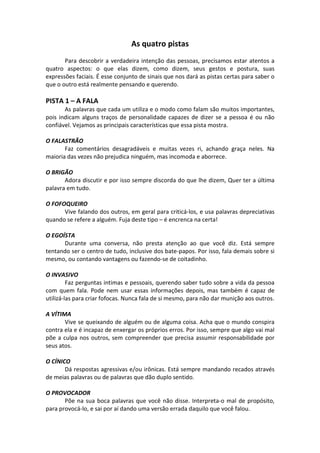 As quatro pistas
Para descobrir a verdadeira intenção das pessoas, precisamos estar atentos a
quatro aspectos: o que elas dizem, como dizem, seus gestos e postura, suas
expressões faciais. É esse conjunto de sinais que nos dará as pistas certas para saber o
que o outro está realmente pensando e querendo.
PISTA 1 – A FALA
As palavras que cada um utiliza e o modo como falam são muitos importantes,
pois indicam alguns traços de personalidade capazes de dizer se a pessoa é ou não
confiável. Vejamos as principais características que essa pista mostra.
O FALASTRÃO
Faz comentários desagradáveis e muitas vezes ri, achando graça neles. Na
maioria das vezes não prejudica ninguém, mas incomoda e aborrece.
O BRIGÃO
Adora discutir e por isso sempre discorda do que lhe dizem, Quer ter a última
palavra em tudo.
O FOFOQUEIRO
Vive falando dos outros, em geral para criticá-los, e usa palavras depreciativas
quando se refere a alguém. Fuja deste tipo – é encrenca na certa!
O EGOÍSTA
Durante uma conversa, não presta atenção ao que você diz. Está sempre
tentando ser o centro de tudo, inclusive dos bate-papos. Por isso, fala demais sobre si
mesmo, ou contando vantagens ou fazendo-se de coitadinho.
O INVASIVO
Faz perguntas intimas e pessoais, querendo saber tudo sobre a vida da pessoa
com quem fala. Pode nem usar essas informações depois, mas também é capaz de
utilizá-las para criar fofocas. Nunca fala de si mesmo, para não dar munição aos outros.
A VÍTIMA
Vive se queixando de alguém ou de alguma coisa. Acha que o mundo conspira
contra ela e é incapaz de enxergar os próprios erros. Por isso, sempre que algo vai mal
põe a culpa nos outros, sem compreender que precisa assumir responsabilidade por
seus atos.
O CÍNICO
Dá respostas agressivas e/ou irônicas. Está sempre mandando recados através
de meias palavras ou de palavras que dão duplo sentido.
O PROVOCADOR
Põe na sua boca palavras que você não disse. Interpreta-o mal de propósito,
para provocá-lo, e sai por aí dando uma versão errada daquilo que você falou.
 