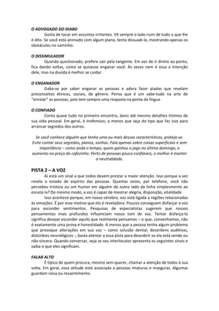O ADVOGADO DO DIABO
Gosta de tocar em assuntos irritantes. Vê sempre o lado ruim de tudo o que lhe
é dito. Se você está animado com algum plano, tenta dissuadi-lo, mostrando apenas os
obstáculos no caminho.
O DISSIMULADOR
Quando questionado, prefere sair pela tangente. Em vez de ir direto ao ponto,
fica dando voltas, como se quisesse enganar você. Às vezes nem é essa a intenção
dele, mas na duvida é melhor se cuidar.
O ENGANADOR
Gaba-se por saber enganar as pessoas e adora fazer piadas que revelam
preconceitos étnicos, sociais, de gênero. Pensa que é um sabe-tudo na arte de
“enrolar” as pessoas, pois tem sempre uma resposta na ponta da língua.
O CONFIADO
Conta quase tudo no primeiro encontro, dano até mesmo detalhes íntimos de
sua vida pessoal. Em geral, é inofensivo, a menos que seja do tipo que faz isso para
arrancar segredos dos outros.
Se você conhece alguém que tenha uma ou mais dessas características, proteja-se.
Evite contar seus segredos, planos, sonhos. Fala apenas sobre coisas superficiais e sem
importância – como anda o tempo, quem ganhou o jogo no último domingo, o
aumento no preço do cafezinho. Perto de pessoas pouco confiáveis, o melhor é manter
a neutralidade.
PISTA 2 – A VOZ
Aí está um sinal a que todos devem prestar a maior atenção. Isso porque a vez
revela o estado de espírito das pessoas. Quantas vezes, por telefone, você não
percebeu tristeza ou um humor em alguém do outro lado da linha simplesmente ao
escutá-la? Do mesmo modo, a voz é capaz de mostrar alegria, disposição, vitalidade.
Isso acontece porque, em nosso cérebro, voz está ligada a regiões relacionadas
às emoções. É por esse motivo que ela é reveladora. Poucos conseguem disfarçar a voz
para esconder sentimentos. Pesquisas de especialistas sugerem que nossos
pensamentos mais profundos influenciam nosso tom de voz. Tentar disfarça-lo
significa desejar esconder aquilo que realmente pensamos – o que, convenhamos, não
é exatamente uma prova e honestidade. A menos que a pessoa tenha algum problema
que provoque alterações em sua voz – como oclusão dental, desordens auditivas,
distúrbios neurológicos -, basta atentar a essa pista para descobrir se ela está sendo ou
não sincera. Quando conversar, veja se seu interlocutor apresenta os seguintes sinais e
saiba o que eles significam.
FALAR ALTO
É típico de quem procura, mesmo sem querer, chamar a atenção de todos à sua
volta. Em geral, essa atitude está associada a pessoas imaturas e inseguras. Algumas
guardam raiva ou ressentimento.
 