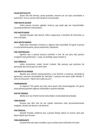 FALAR MUITO ALTO
Quem fala alto demais, quase gritando, costuma ser um tipo controlador e
autoritário. Tem os nervos à flor da pele e é provocador.
TOM MUITO AGUDO
Indica pessoa nervosa, agitada, imatura, que pode agir por impulsividade,
causando problemas imensuráveis.
VOZ MUITO BAIXA
Quando forçada, não-natural, indica insegurança e tentativa de dissimular as
reais intenções.
FALA MUITO MANSA
Pode estar associada a tristeza e a alguma raiva escondida. Em geral a pessoa
se acha desinteressante, pouco importante, impotente.
VOZ CONTROLADA
Significa que a pessoa procura controlar o tom de voz para não parecer
arrogante nem pretensiosa – o que, na verdade, quase sempre é.
VOZ TRÊMULA
Indica nervosismo, medo, humor instável. São pessoas que precisam da
aprovação dos outros para se sentir bem.
VOZ MUITO ALTERADA
Aqueles que alteram excessivamente a voz durante a conversa, tornando-se
agressivos, mostram necessidade de “derrotar” a pessoa com quem estão falando. É
como se dissessem: “Quem tem razão sou eu!”.
CHORAMINGOS
Já reparou? Tem gente que fala como quem está choramingando. Em geral,
essas pessoas guardam alguma insatisfação e querem atenção.
VOZ DE CRIANÇA
Adulto com voz infantil revela imaturidade e necessidade de proteção.
TOM RISPIDO
Pessoas que têm tom de voz ríspido costumam estar permanentemente
zangadas. Gostam de discutir e de dominar.
VOZ SENSUAL
Quando forçada, evidencia que a pessoa deseja seduzir os outros, para que
façam aquilo que ela quer.
TOM ARROGANTE
Característico dos tipos mandões, que se acham auto-suficientes em tudo.
 