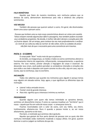 FALA MONÓTONA
Aqueles que falam de maneira monótona, sem nenhuma palavra que se
destaca da outra, demonstram desinteresse pala vida e distância dos próprios
sentimentos.
VOZ MELOSA
Também são pessoas que querem seduzir o outro. Em geral, são dissimuladas:
dizem uma coisa e pensam outra.
Pessoas que tenham uma ou mais essas características devem ser vistas com cautela.
Talvez estejam vivendo alguma fase difícil e passageira, mas também podem esconder
seus verdadeiros propósitos. Na dúvida, é melhor não abrir demais o coração para não
se frustrar depois. Dê um tempo, para conhece-las nas mais profundamente e verificar
se o tem de voz volta (ou não) ao normal. Se não voltar, tome os cuidados de praxe:
não fale mais do que o necessário para uma convivência sem traumas.
PISTA 3 – O CORPO
O corpo pode “dizer” muito mais do que as palavras.
As tensões, as inseguranças, os medos e todos os outros sentimentos alteram o
funcionamento interno do organismo, influenciando, consequentemente, a aparência
externa. Por esse motivo, prestar atenção à linguagem do corpo é essencial. Ao
desvendar seus sinais, você poderá perceber as verdadeiras intenções e emoções dos
que estão a seu lado e daqueles com quem convive no dia-a-dia, seja em casa, seja na
escola, seja na vizinhança, seja no escritório.
INCLINAÇÃO
Todos nós sabemos que quando nos inclinamos para alguém é porque temos
esse alguém em elevada estima. Veja, agora, o que significam os diferentes tipos de
inclinação.
• Lateral: indica amizade sincera.
• Frontal: sinal de grande interesse.
• Para trás: significa que o interesse é mínimo ou nenhum.
PROXIMIDADE
Quando alguém com quem não temos intimidade se aproxima demais,
sentimos um desconforto imenso. É como se a pessoa invadisse um “território” que é
nosso – aquele que fica em volta de nosso corpo – e ameaçasse toma-lo.
Ficamos incomodados com o calor do outro, com seu hálito, seu cheiro.
Institivamente, afastamo-nos. Duro é quando a pessoa insiste e, ao ver nosso
afastamento, aproxima-se de novo...
Pois bem, o incômodo que sentimos não é gratuito.
Aqueles que gostam de ficar perto demais de pessoas com as quais não têm
nenhuma intimidade estão realmente invadindo o espaço alheio. Em geral, querem
dominar o outro e julgam-se melhores do que ele.
 