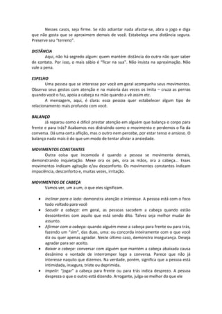 Nesses casos, seja firme. Se não adiantar nada afastar-se, abra o jogo e diga
que não gosta que se aproximem demais de você. Estabeleça uma distância segura.
Preserve seu “terreno”.
DISTÂNCIA
Aqui, não há segredo algum: quem mantém distância do outro não quer saber
de contato. Por isso, o mais sábio é “ficar na sua”. Não insista na aproximação. Não
vale a pena.
ESPELHO
Uma pessoa que se interesse por você em geral acompanha seus movimentos.
Observa seus gestos com atenção e na maioria das vezes os imita – cruza as pernas
quando você o faz, apoia a cabeça na mão quando a vê assim etc.
A mensagem, aqui, é clara: essa pessoa quer estabelecer algum tipo de
relacionamento mais profundo com você.
BALANÇO
Já reparou como é difícil prestar atenção em alguém que balança o corpo para
frente e para trás? Acabamos nos distraindo como o movimento e perdemos o fia da
conversa. Dá uma certa aflição, mas o outro nem percebe, por estar tenso e ansioso. O
balanço nada mais é do que um modo de tentar aliviar a ansiedade.
MOVIMENTOS CONSTANTES
Outra coisa que incomoda é quando a pessoa se movimenta demais,
demonstrando inquietação. Mexe ora os pés, ora as mãos, ora a cabeça... Esses
movimentos indicam agitação e/ou desconforto. Os movimentos constantes indicam
impaciência, desconforto e, muitas vezes, irritação.
MOVIMENTOS DE CABEÇA
Vamos ver, um a um, o que eles significam.
• Inclinar para o lado: demonstra atenção e interesse. A pessoa está com o foco
todo voltado para você
• Sacudir a cabeça: em geral, as pessoas sacodem a cabeça quando estão
descontentes com aquilo que está sendo dito. Talvez seja melhor mudar de
assunto.
• Afirmar com a cabeça: quando alguém mexe a cabeça para frente ou para trás,
fazendo um “sim”, das duas, uma: ou concorda inteiramente com o que você
diz ou quer apenas agradar. Neste último caso, demonstra insegurança. Deseja
agradar para ser aceito.
• Baixar a cabeça: conversar com alguém que mantém a cabeça abaixada causa
desânimo e vontade de interromper logo a conversa. Parece que não já
interesse naquilo que dizemos. Na verdade, porém, significa que a pessoa está
intimidada, insegura, triste ou deprimida.
• Impelir: “jogar” a cabeça para frente ou para trás indica desprezo. A pessoa
despreza o que o outro está dizendo. Arrogante, julga-se melhor do que ele
 