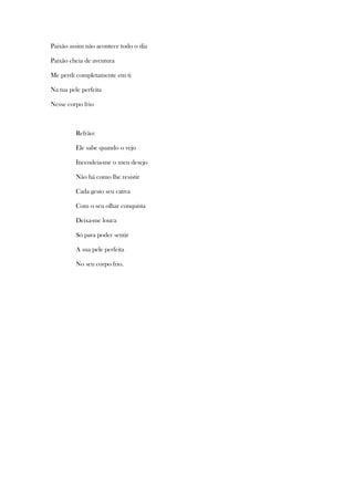 Paixão assim não acontece todo o dia
Paixão cheia de aventura
Me perdi completamente em ti
Na tua pele perfeita
Nesse corpo frio

Refrão:
Ele sabe quando o vejo
Incendeia-me o meu desejo
Não há como lhe resistir
Cada gesto seu cativa
Com o seu olhar conquista
Deixa-me louca
Só para poder sentir
A sua pele perfeita
No seu corpo frio.

 