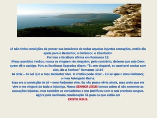 Jó não tinha condições de provar sua inocência de todas aquelas injustas acusações, então ele apela para o Redentor, o Defensor, o Libertador. Por isso a Escritura afirma em Romanos 12: Meus queridos irmãos, nunca se vinguem de ninguém; pelo contrário, deixem que seja Deus quem dê o castigo. Pois as Escrituras Sagradas dizem: “Eu me vingarei, eu acertarei contas com eles, diz o Senhor.” Romanos 12:19 Jó dizia – Eu sei que o meu Redentor vive. O cristão pode dizer – Eu sei que o meu Defensor, o meu Advogado Reina.Essa era a convicção de Jó – meu Redentor vive. Eu não posso vê-lo ainda, mas creio que ele vive e me vingará de toda a injustiça. Nosso SENHOR JESUS tomou sobre si não somente as acusações injustas, mas também as verdadeiras e nos justificou com o seu precioso sangue. Agora pois nenhuma condenação há para os que estão em CRISTO JESUS.