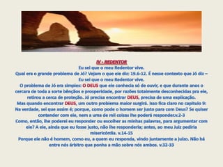 IV - REDENTOR  Eu sei que o meu Redentor vive.Qual era o grande problema de Jó? Vejam o que ele diz: 19.6-12. É nesse contexto que Jó diz – Eu sei que o meu Redentor vive. O problema de Jó era simples: O DEUS que ele conhecia só de ouvir, e que durante anos o cercara de toda a sorte bênçãos e prosperidade, por razões totalmente desconhecidas pra ele, retirou a cerca de proteção. Jó precisa encontrar DEUS, precisa de uma explicação. Mas quando encontrar DEUS, um outro problema maior surgirá. Isso fica claro no capitulo 9:Na verdade, sei que assim é; porque, como pode o homem ser justo para com Deus? Se quiser contender com ele, nem a uma de mil coisas lhe poderá responder.v.2-3Como, então, lhe poderei eu responder ou escolher as minhas palavras, para argumentar com ele? A ele, ainda que eu fosse justo, não lhe responderia; antes, ao meu Juiz pediria misericórdia. v.14-15Porque ele não é homem, como eu, a quem eu responda, vindo juntamente a juízo. Não há entre nós árbitro que ponha a mão sobre nós ambos. v.32-33