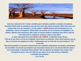 Este era o drama de Jó? O único remédio que o salvaria, também o mataria. Se pudesse encontrar DEUS tudo se resolveria, mas ele não sairia vivo desse encontro. DEUS não vem a ele porque não é um ser humano, e Jó não pode ir a DEUS porque seria fulminado por sua Santidade. Cria-se um impasse. Diante disso ele conclui: ah se eu tivesse um Mediador, um árbitro, alguém que colocasse a mão sobre os nossos ombros e dissesse: bem DEUS, aqui do meu lado está Jó, podemos conversar sobre o caso dele?O único que pode ficar entre DEUS e Jó é CRISTO. O Apóstolo Paulo afirma:“Pois só há um Deus e só há um mediador entre Deus e os homens, Cristo Jesus homem, que se deu a si mesmo em resgate por todos—testemunho que se deve dar em seus tempos;” 1Tm 2.5-6 (TB)Mas havia também o Carcereiro infernal que nos mantinha prisioneiros do pecado, prisioneiros da escuridão. Era preciso que alguém nos arrancasse à força de lá. Isso Jesus Cristo fez após a sua ressurreição. O Apóstolo Paulo afirma: “Ele nos libertou do império das trevas e nos transportou para o reino do Filho do seu amor, 14 no qual temos a redenção, a remissão dos pecados.” Col 1.13-14.