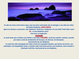 Eu não sei como você entrou aqui, mas sei como você pode sair se entregar a sua vida nas mãos do Divino Redentor, JESUS CRISTO. Agora eu destaco o pronome: meu Redentor. Você tem o Redentor em sua vida? Pode dizer como Jó – o meu Redentor vive? Para isso, eu pergunto: Conclusãose você sente que a Palavra que define a sua vida é SOLIDÃO, você luta sozinho, sozinha, cercado por toda a sorte de sentimento de fracasso, de derrota, de desespero, você precisa de um Redentor. - se você tem sido esmagado por toda a sorte de acusações injustas, que ferem sua honra, sua reputação, sua integridade moral, e quanto mais você tenta provar sua inocência, mais cansado e frustrado você fica, você precisa de um Redentor.