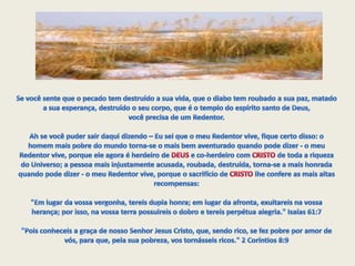Se você sente que o pecado tem destruído a sua vida, que o diabo tem roubado a sua paz, matado a sua esperança, destruído o seu corpo, que é o templo do espírito santo de Deus, você precisa de um Redentor.Ah se você puder sair daqui dizendo – Eu sei que o meu Redentor vive, fique certo disso: o homem mais pobre do mundo torna-se o mais bem aventurado quando pode dizer - o meu Redentor vive, porque ele agora é herdeiro de DEUS e co-herdeiro com CRISTO de toda a riqueza do Universo; a pessoa mais injustamente acusada, roubada, destruída, torna-se a mais honrada quando pode dizer - o meu Redentor vive, porque o sacrifício de CRISTO lhe confere as mais altas recompensas: "Em lugar da vossa vergonha, tereis dupla honra; em lugar da afronta, exultareis na vossa herança; por isso, na vossa terra possuireis o dobro e tereis perpétua alegria." Isaías 61:7  "Pois conheceis a graça de nosso Senhor Jesus Cristo, que, sendo rico, se fez pobre por amor de vós, para que, pela sua pobreza, vos tornásseis ricos." 2 Coríntios 8:9 