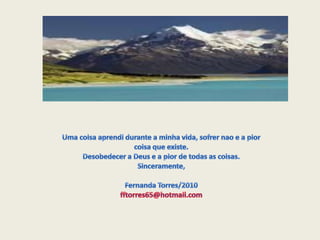Uma coisaaprendidurante a minhavida, sofrernao e a piorcoisaqueexiste.Desobedecer a Deus e a pior de todas as coisas.Sinceramente,Fernanda Torres/2010fftorres65@hotmail.com