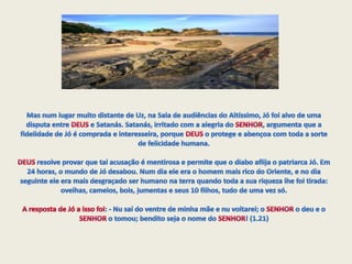 Mas num lugar muito distante de Uz, na Sala de audiências do Altíssimo, Jó foi alvo de uma disputa entre DEUS e Satanás. Satanás, irritado com a alegria do SENHOR, argumenta que a fidelidade de Jó é comprada e interesseira, porque DEUS o protege e abençoa com toda a sorte de felicidade humana. DEUS resolve provar que tal acusação é mentirosa e permite que o diabo aflija o patriarca Jó. Em 24 horas, o mundo de Jó desabou. Num dia ele era o homem mais rico do Oriente, e no dia seguinte ele era mais desgraçado ser humano na terra quando toda a sua riqueza lhe foi tirada: ovelhas, camelos, bois, jumentas e seus 10 filhos, tudo de uma vez só.A resposta de Jó a isso foi: - Nu saí do ventre de minha mãe e nu voltarei; o SENHOR o deu e o SENHOR o tomou; bendito seja o nome do SENHOR! (1.21)