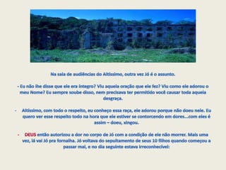 Na sala de audiências do Altíssimo, outra vez Jó é o assunto. - Eu não lhe disse que ele era íntegro? Viu aquela oração que ele fez? Viu como ele adorou o meu Nome? Eu sempre soube disso, nem precisava ter permitido você causar toda aquela desgraça. Altíssimo, com todo o respeito, eu conheço essa raça, ele adorou porque não doeu nele. Eu quero ver esse respeito todo na hora que ele estiver se contorcendo em dores...com eles é assim – doeu, xingou.