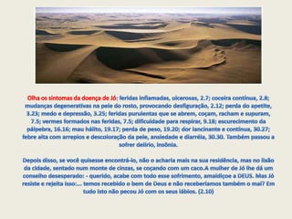 DEUS então autorizou a dor no corpo de Jó com a condição de ele não morrer. Mais uma vez, lá vai Jó pra fornalha. Jó voltava do sepultamento de seus 10 filhos quando começou a passar mal, e no dia seguinte estava irreconhecível: Olha os sintomas da doença de Jó:feridas inflamadas, ulcerosas, 2.7; coceira contínua, 2.8; mudanças degenerativas na pele do rosto, provocando desfiguração, 2.12; perda do apetite, 3.23; medo e depressão, 3.25; feridas purulentas que se abrem, coçam, racham e supuram, 7.5; vermes formados nas feridas, 7.5; dificuldade para respirar, 9.18; escurecimento da pálpebra, 16.16; mau hálito, 19.17; perda de peso, 19.20; dor lancinante e contínua, 30.27; febre alta com arrepios e descoloração da pele, ansiedade e diarréia, 30.30. Também passou a sofrer delírio, insônia.Depois disso, se você quisesse encontrá-lo, não o acharia mais na sua residência, mas no lixão da cidade, sentado num monte de cinzas, se coçando com um caco.A mulher de Jó lhe dá um conselho desesperado: - querido, acabe com todo esse sofrimento, amaldiçoe a DEUS. Mas Jó resiste e rejeita isso:... temos recebido o bem de Deus e não receberíamos também o mal? Em tudo isto não pecou Jó com os seus lábios. (2.10)