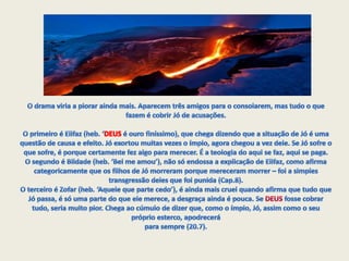 O drama viria a piorar ainda mais. Aparecem três amigos para o consolarem, mas tudo o que fazem é cobrir Jó de acusações.O primeiro é Elifaz (heb. ‘DEUS é ouro finíssimo), que chega dizendo que a situação de Jó é uma questão de causa e efeito. Jó exortou muitas vezes o ímpio, agora chegou a vez dele. Se Jó sofre o que sofre, é porque certamente fez algo para merecer. É a teologia do aqui se faz, aqui se paga.O segundo é Bildade (heb. ‘Bel me amou’), não só endossa a explicação de Elifaz, como afirma categoricamente que os filhos de Jó morreram porque mereceram morrer – foi a simples transgressão deles que foi punida (Cap.8).O terceiro é Zofar (heb. ‘Aquele que parte cedo’), é ainda mais cruel quando afirma que tudo que Jó passa, é só uma parte do que ele merece, a desgraça ainda é pouca. Se DEUS fosse cobrar tudo, seria muito pior. Chega ao cúmulo de dizer que, como o ímpio, Jó, assim como o seu próprio esterco, apodrecerá para sempre (20.7).