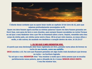 É diante desse contexto que eu quero levar vocês ao capítulo 19 do Livro de Jó, para que sejamos profundamente encorajados na fé:Quem me dera fossem agora escritas as minhas palavras! Quem me dera fossem gravadas em livro! Que, com pena de ferro e com chumbo, para sempre fossem esculpidas na rocha! Porque eu sei que o meu Redentor vive e por fim se levantará sobre a terra. Depois, revestido este meu corpo da minha pele, em minha carne verei a Deus. Vê-lo-ei por mim mesmo, os meus olhos o verão, e não outros; de saudade me desfalece o coração dentro de mim. Jó 19.23-27I - EU SEI QUE O MEU REDENTOR VIVE.Jó queria que essa declaração dele fosse registrada em livro, gravada numa placa de bronze na rocha do seu tumulo, como seu epitáfio. DEUS atendeu a Jó. Fez com que ficassem gravadas em algo muito mais duradouro que bronze na rocha – na Escritura Sagrada.“Eu sei que o meu REDENTOR vive.” Vou mostrar a vocês que a única pessoa que se encaixa perfeitamente nessa palavra, para a situação de Jó, é nosso SENHOR JESUS CRISTO. E vou lhe mostrar isso.