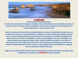 II - REDENTOR Aquele que toma as minhas dores.No meio do seu absoluto desespero e solidão, Jó das profundezas da sua alma solta um grito de esperança e diz: Eu sei que tenho um Redentor. Você precisa entender essa afirmação de fé à luz da situação de Jó. Veja os versos 13-19:Deus fez com que os meus irmãos me abandonassem; os meus conhecidos me tratam como se eu fosse um estranho. Os meus parentes se afastaram; os meus amigos não lembram mais de mim. Os meus hóspedes fazem de conta que não me conhecem; as minhas empregadas me tratam como se eu fosse um estrangeiro. Chamo um empregado, e ele não me atende, nem mesmo quando peço alguma coisa por favor. A minha mulher não tolera o mau cheiro da minha boca; os meus irmãos têm nojo de mim. Até as crianças me desprezam; assim que me levanto, já estão zombando de mim. Todos os meus amigos íntimos me detestam; as pessoas que eu mais estimo estão contra mim.  Alguma vez na vida você já se sentiu assim? Abandonado por todos? Quando você chega numa situação dessas, somente um REDENTOR pode lhe consolar. 