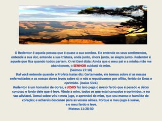 O Redentor é aquela pessoa que é quase a sua sombra. Ele entende os seus sentimentos, entende a sua dor, entende a sua tristeza, anda junto, chora junto, se alegra junto. Redentor é aquele que fica quando todos partem. O rei Davi dizia: Ainda que o meu pai e a minha mãe me abandonem, o SENHOR cuidará de mim. (Salmos 27:10)Daí você entende quando o Profeta Isaías diz: Certamente, ele tomou sobre si as nossas enfermidades e as nossas dores levou sobre si; e nós o reputávamos por aflito, ferido de Deus e oprimido. (Isaías 53:4) Redentor é um tomador de dores, e JESUS faz isso pega o nosso fardo que é pesado e deixa conosco o fardo dele que é leve. Vinde a mim, todos os que estai cansados e oprimidos, e eu vos aliviarei. Tomai sobre vós o meu jugo, e aprendei de mim, que sou manso e humilde de coração; e achareis descanso para as vossas almas. Porque o meu jugo é suave,e o meu fardo e leve. Mateus 11:28-30 