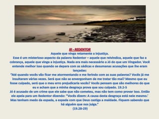 III - REDENTOR Aquele que vinga retamente a Injustiça.Esse é um misterioso aspecto da palavra Redentor – aquele que reivindica, aquele que faz a cobrança, aquele que vinga a injustiça. Nada era mais necessário a Jó do que um Vingador. Você entende melhor isso quando se depara com as sádicas e desumanas acusações que lhe eram lançadas:“Até quando vocês vão ficar me atormentando e me ferindo com as suas palavras? Vocês já me insultaram várias vezes. Será que não se envergonham de me tratar tão mal? Mesmo que eu fosse culpado, será que o meu erro prejudicaria vocês? Vocês pensam que são melhores do que eu e acham que a minha desgraça prova que sou culpado. 19.2-5Jó é acusado de um crime que ele sabe que não cometeu, mas não tem como provar isso. Então ele apela para um Redentor dizendo: “Vocês dizem: A causa desta desgraça está nele mesmo.’ Mas tenham medo da espada, a espada com que Deus castiga a maldade. Fiquem sabendo que há alguém que nos julga.” (19.28-29)
