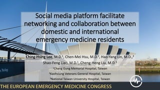 Social media platform facilitate
networking and collaboration between
domestic and international
emergency medicine residents
Ching-Hsing Lee, M.D.1, Chen-Mei Hsu, M.D.2, Hao-Yang Lin, M.D.,3
Shao-Feng Liao, M.D.1, Cheng-Heng Liu, M.D.3
1Chang Gung Memorial Hospital, Taiwan
2Kaohsiung Veterans General Hospital, Taiwan
3National Taiwan University Hospital, Taiwan
 