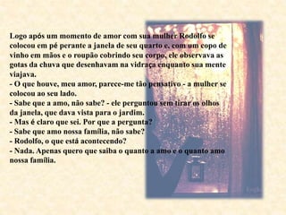 Logo após um momento de amor com sua mulher Rodolfo se
colocou em pé perante a janela de seu quarto e, com um copo de
vinho em mãos e o roupão cobrindo seu corpo, ele observava as
gotas da chuva que desenhavam na vidraça enquanto sua mente
viajava.
- O que houve, meu amor, parece-me tão pensativo - a mulher se
colocou ao seu lado.
- Sabe que a amo, não sabe? - ele perguntou sem tirar os olhos
da janela, que dava vista para o jardim.
- Mas é claro que sei. Por que a pergunta?
- Sabe que amo nossa família, não sabe?
- Rodolfo, o que está acontecendo?
- Nada. Apenas quero que saiba o quanto a amo e o quanto amo
nossa família.
 