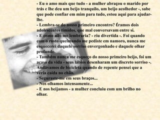 - Eu o amo mais que tudo - a mulher abraçou o marido por
trás e lhe deu um beijo tranquilo, um beijo acolhedor -, sabe
que pode confiar em mim para tudo, estou aqui para ajudar-
lhe.
- Lembra-se do nosso primeiro encontro? Éramos dois
adolescentes tímidos, que mal conversavam entre si.
- E como não me lembraria? - riu divertida -. Foi quando
com o rosto queimando me pediste em namoro, nunca me
esquecerei daquele sorriso envergonhado e daquele olhar
profundo.
- Também nunca me esqueço do nosso primeiro beijo, foi um
acaso da vida - seus lábios desenharam um discreto sorriso -.
Andávamos de bicicleta quando de repente pensei que a
veria caída no chão.
- Seguraste-me em seus braços...
- Nos olhamos intensamente...
- E nos beijamos - a mulher concluiu com um brilho no
olhar.
 
