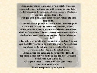 - Não consigo imaginar como seria a minha vida sem
essa mulher maravilhosa que está sempre ao meu lado -
Rodolfo segurou firme a mão de sua esposa -. Obrigado
por tudo que me tem feito.
- Por que está me dizendo estas coisas? Parece até uma
despedida.
- Nunca sabemos quando daremos nosso último suspiro
- seu olhar tornou a se perder no vazio da janela -,
nunca sabemos quando teremos a última oportunidade
de dizer "eu te amo". Durante esses anos todos me sinto
tão ligado a você, mas me culpo por não ter sido o que
merecia.
- Foi suficientemente bom para mim - a mulher fez com
que Rodolfo retornasse os olhos aos seus -. Nossos filhos
orgulham-se do pai que têm, nossa família é bem
estruturada, fez e faz um bom trabalho.
- Ainda assim não acho que foi suficiente - Rodolfo
repousou a mão sobre o rosto de sua mulher -. Poderia
ter feito mais, mas não fiz.
- Mas pode fazer... Temos uma vida pela frente.
- Talvez não dê tempo.
- Talvez tempo não seja a questão.
 