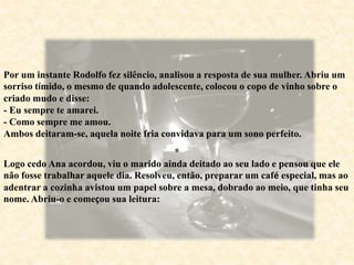 Por um instante Rodolfo fez silêncio, analisou a resposta de sua mulher. Abriu um
sorriso tímido, o mesmo de quando adolescente, colocou o copo de vinho sobre o
criado mudo e disse:
- Eu sempre te amarei.
- Como sempre me amou.
Ambos deitaram-se, aquela noite fria convidava para um sono perfeito.
*
Logo cedo Ana acordou, viu o marido ainda deitado ao seu lado e pensou que ele
não fosse trabalhar aquele dia. Resolveu, então, preparar um café especial, mas ao
adentrar a cozinha avistou um papel sobre a mesa, dobrado ao meio, que tinha seu
nome. Abriu-o e começou sua leitura:
 