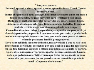 "Ana, meu tesouro.
Por você aprendi a viver, aprendi a amar, aprendi a lutar. Cresci. Tornei-
me forte. Venci.
Juntos chegamos até aqui, conseguimos sustentar o nosso amor em meio a
tantos obstáculos, os quais serviram para fortalecer nossa união.
Deste-me os melhores presentes dessa vida: seu amor e nossos filhos.
Sinto-me realizado por saber que fizemos um bom trabalho. Penso que
poderia ter feito mais, mas não consegui, não deu tempo.
Como disseste ontem, talvez tempo não seja a questão, até porque ele já
não existe para mim, a questão é meu sentimento por vocês, o qual atitude
nenhuma conseguiria demonstrar. Juro que aonde quer que eu vá estarei
olhando pela nossa família, protegendo-os.
Deve estar achando tudo isso estranho, mas a verdade é que eu não tinha
muito tempo de vida, fui acometido por uma doença a qual foi descoberta
em sua fase terminal, segundo o cálculo dos médicos essa noite eu partiria.
Não te disse nada para evitar preocupações desnecessárias, não haveria
nada que poderíamos ter feito. Quero que tenha em sua mente os bons
momentos que passamos juntos, guarde em sua memória o quanto te
amei... O quanto ainda a amo."
 