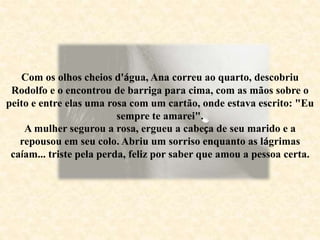 Com os olhos cheios d'água, Ana correu ao quarto, descobriu
Rodolfo e o encontrou de barriga para cima, com as mãos sobre o
peito e entre elas uma rosa com um cartão, onde estava escrito: "Eu
sempre te amarei".
A mulher segurou a rosa, ergueu a cabeça de seu marido e a
repousou em seu colo. Abriu um sorriso enquanto as lágrimas
caíam... triste pela perda, feliz por saber que amou a pessoa certa.
 