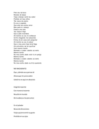 Pelo céu da boca
Morada de beijos
Viajo e desejo sentir teu sabor
Perdida em teus olhos
Tão rasos de pranto
Eu sou o segredo
Que atrai teu sorriso amor
Meu peito é o abraço
Parece uma teia
Teu toque é fogo
Que a pele incendeia
Ah menino eu vou te confessar
Cê foi chegando me seduzindo
Entrou lá em casa sem perguntar
Ah menino eu vou te avisar
Que o meu juízo hoje tá de folga
Cê ocê entrou vai ter que ficar
Vem menino bonito
Montado a cavalo cabelos ao vento
Menino bonito
No meu sonho alado você é um perigo
Menino bonito
Montado a cavalo cabelos ao vento
Menino bonito
No meu sonho alado eu tô te querendo
ME NNOBONITO
Oye,¿dónde vasa pensarcê
Ahoraque mi juiciosobre
Ustedno ve aquí enabsoluto
Llegóde repente
Con manerainocente
Resultómi mundo
De lacabeza a lospiesamor
En el paladar
Besosde direcciones
Viajoyquierosentirsugusto
Perdidoensusojos
 