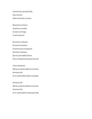Lamentostan pocoprofunda
Soyel secreto
Atrae al amor de su sonrisa
Mi pechoes el abrazo
Se parece a unaweb
Su tacto esel fuego
La piel se quema
Oh chicote confesaré
Cê venía me atractiva
Él volvióacasa sinpreguntar
Oh chicoTe advierto
Que mi juiciotoday're fuera
Cê ou entradotendráque permanecer
Viene niñobonito
Monta un pelode caballoenel viento
Hermosoniño
En mi sueñoaladoustedesunpeligro
Hermosoniño
Monta un pelode caballoenel viento
Hermosoniño
En mi sueñoaladoTe estoyqueriendo
 