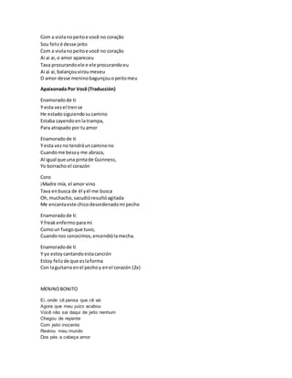 Com a violanopeitoe você no coração
Sou felizé desse jeito
Com a violanopeitoe você no coração
Ai ai ai,o amor apareceu
Tava procurandoele e ele procurandoeu
Ai ai ai,balançouviroumexeu
O amor desse meninobagunçouopeitomeu
Apaixonada Por Você (Traducción)
Enamoradode ti
Y esta vezel trense
He estadosiguiendosucamino
Estaba cayendoenla trampa,
Para atrapado por tuamor
Enamoradode ti
Y esta vezno tendráuncaminono
Cuandome besay me abraza,
Al igual que una pintade Guinness,
Yo borracho el corazón
Coro
¡Madre mía, el amor vino
Tava enbusca de él yél me busca
Oh,muchacho,sacudióresultóagitada
Me encantaeste chicodesordenadomi pecho
Enamoradode ti
Y freakenfermoparamí
Comoun fuegoque tuvo,
Cuandonos conocimos,encendiólamecha.
Enamoradode ti
Y yo estoycantandoestacanción
Estoy felizde que eslaforma
Con laguitarra enel pechoy enel corazón (2x)
MENINOBONITO
Ei, onde cê pensa que cê vai
Agora que meu juízo acabou
Você não sai daqui de jeito nenhum
Chegou de repente
Com jeito inocente
Revirou meu mundo
Dos pés a cabeça amor
 