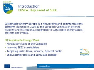 Introduction EUSEW: Key event of SEEC Sustainable Energy Europe is a networking and communications platform  launched in 2005 by the European Commission offering visibility and institutional recognition to sustainable energy actors, projects and events. EU Sustainable Energy Week Annual key event of the Campaign Involving SEEC stakeholders  Targeting Institutions, Industry, General Public Showcasing results and stimulate change Introduction 