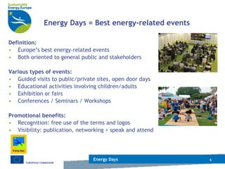 Energy Days = Best energy-related events Definition:   Europe’s best energy-related events Both oriented to general public and stakeholders Various types of events: Guided visits to public/private sites, open door days  Educational activities involving children/adults Exhibition or fairs  Conferences / Seminars / Workshops Promotional benefits: Recognition: free use of the terms and logos Visibility: publication, networking > speak and attend Energy Days 