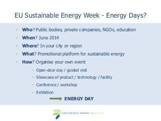 EU Sustainable Energy Week - Energy Days?
• Who? Public bodies, private companies, NGOs, education
• When? June 2014
• Where? In your city or region
• What? Promotional platform for sustainable energy

• How? Organise your own event
• Open-door day / guided visit
• Showcase of product / technology / facility
• Conference / workshop
• Exhibition

ENERGY DAY

 