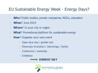 EU Sustainable Energy Week - Energy Days? 
• Who? Public bodies, private companies, NGOs, education 
• When? June 2015 
• Where? In your city or region 
• What? Promotional platform for sustainable energy 
• How? Organise your own event 
• Open-door day / guided visit 
• Showcase of product / technology / facility 
• Conference / workshop 
• Exhibition 
ENERGY DAY 
 