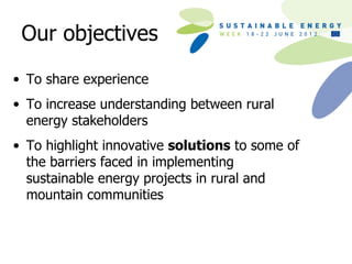 Our objectives

• To share experience
• To increase understanding between rural
  energy stakeholders
• To highlight innovative solutions to some of
  the barriers faced in implementing
  sustainable energy projects in rural and
  mountain communities
 