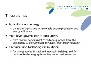 Three themes

• Agriculture and energy
   – the role of agriculture in renewable energy production and
     energy efficiency
• Multi-level governance in rural areas
   – from political commitment to bottom-up policy, from the
     community to the Covenant of Mayors, from policy to action
• Technical and technological solutions
   – for energy saving in rural and mountain buildings and for
     decentralised energy systems; innovation and know-how
 