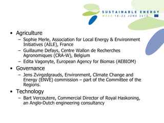 • Agriculture
   – Sophie Merle, Association for Local Energy & Environment
     Initiatives (AILE), France
   – Guillaume Defays, Centre Wallon de Recherches
     Agronomiques (CRA-W), Belgium
   – Edita Vagonyte, European Agency for Biomas (AEBIOM)
• Governance
   – Jens Zvirgzdgrauds, Environment, Climate Change and
     Energy (ENVE) commission – part of the Committee of the
     Regions.
• Technology
   – Bart Vercoutere, Commercial Director of Royal Haskoning,
     an Anglo-Dutch engineering consultancy
 