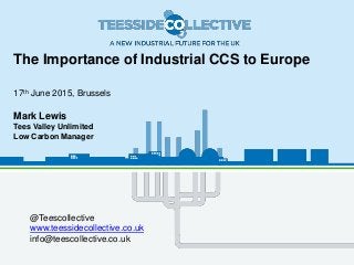 The Importance of Industrial CCS to Europe
17th June 2015, Brussels
Mark Lewis
Tees Valley Unlimited
Low Carbon Manager
@Teescollective
www.teessidecollective.co.uk
info@teescollective.co.uk
 