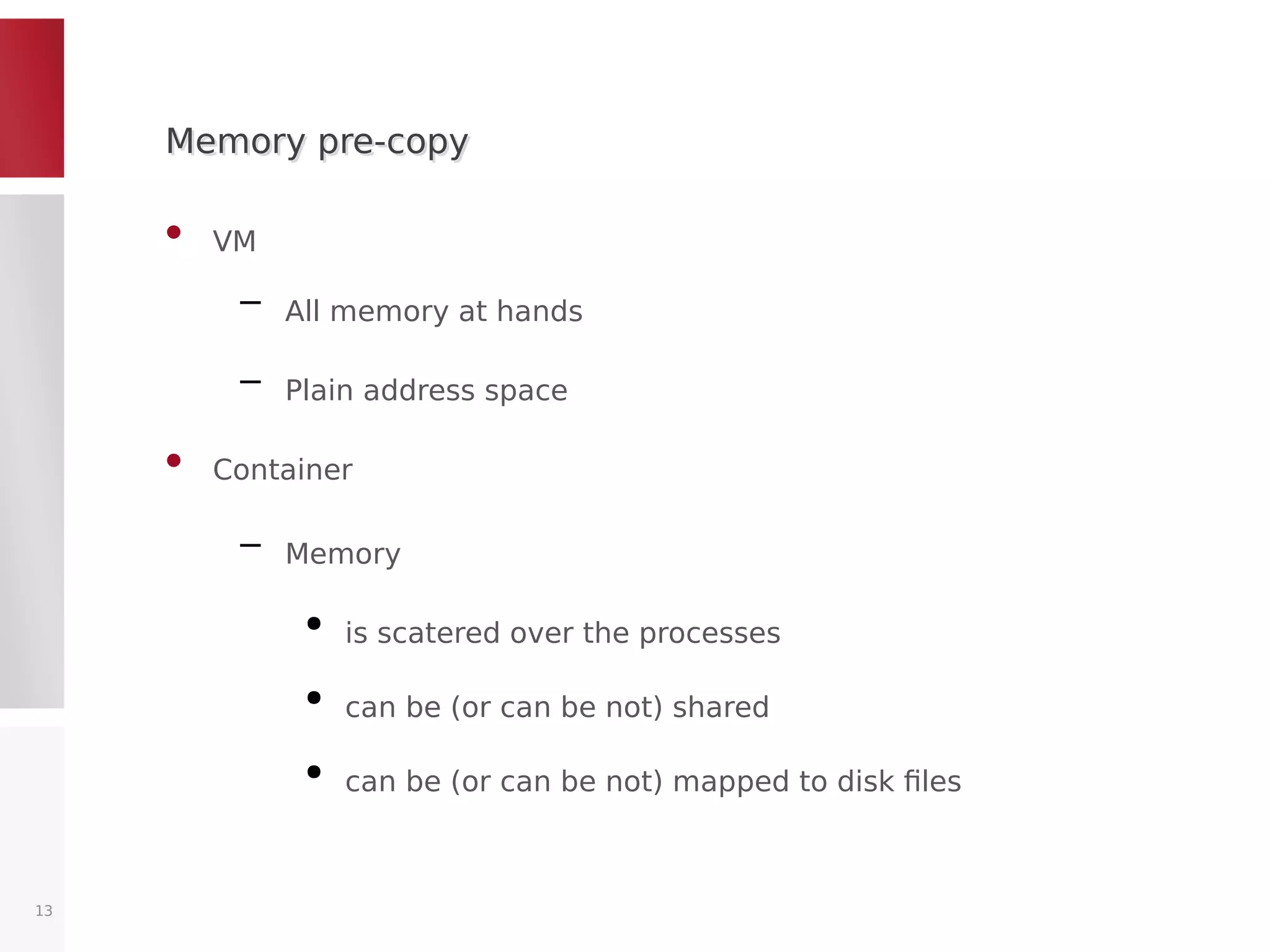 Memory pre-copyMemory pre-copy
• VM
– All memory at hands
– Plain address space
• Container
– Memory
●
is scatered over the processes
●
can be (or can be not) shared
●
can be (or can be not) mapped to disk files
13
 