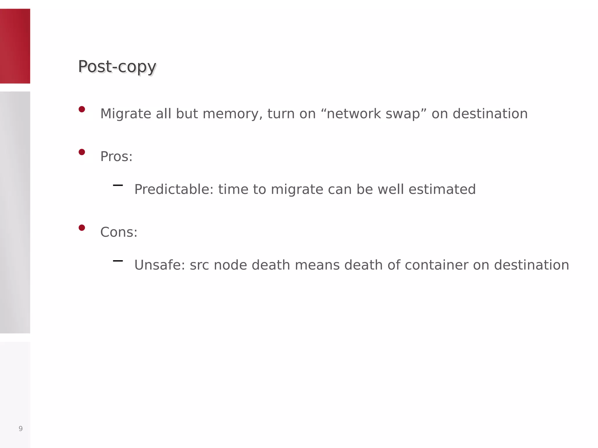 Post-copyPost-copy
• Migrate all but memory, turn on “network swap” on destination
• Pros:
– Predictable: time to migrate can be well estimated
• Cons:
– Unsafe: src node death means death of container on destination
9
 