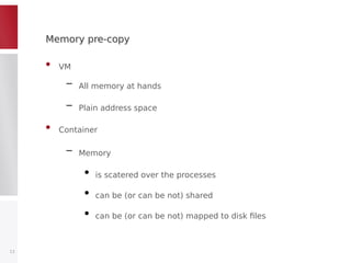 Memory pre-copyMemory pre-copy
• VM
– All memory at hands
– Plain address space
• Container
– Memory
●
is scatered over the processes
●
can be (or can be not) shared
●
can be (or can be not) mapped to disk files
13
 