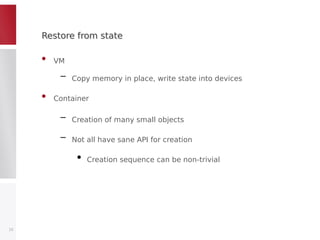 Restore from stateRestore from state
• VM
– Copy memory in place, write state into devices
• Container
– Creation of many small objects
– Not all have sane API for creation
●
Creation sequence can be non-trivial
15
 