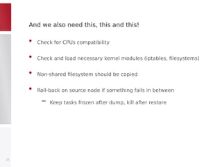 And we also need this, this and this!And we also need this, this and this!
• Check for CPUs compatibility
• Check and load necessary kernel modules (iptables, filesystems)
• Non-shared filesystem should be copied
• Roll-back on source node if something fails in between
– Keep tasks frozen after dump, kill after restore
17
 