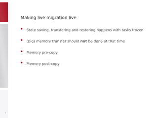 Making live migration liveMaking live migration live
• State saving, transfering and restoring happens with tasks frozen
• (Big) memory transfer should not be done at that time
• Memory pre-copy
• Memory post-copy
7
 