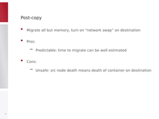 Post-copyPost-copy
• Migrate all but memory, turn on “network swap” on destination
• Pros:
– Predictable: time to migrate can be well estimated
• Cons:
– Unsafe: src node death means death of container on destination
9
 