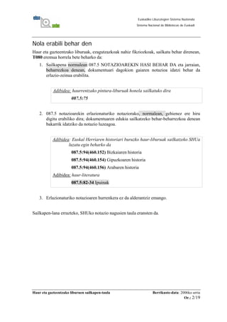 Haur eta gazteentzako liburuen sailkapen-taula Berrikuste-data: 2006ko urria
Or.: 2/19
Euskadiko Liburutegien Sistema Nazionala
Sistema Nacional de Bibliotecas de Euskadi
Nola erabili behar den
Haur eta gazteentzako liburuak, ezagutzazkoak nahiz fikziozkoak, sailkatu behar direnean,
T080 eremua horrela bete beharko da:
1. Sailkapena normalean 087.5 NOTAZIOAREKIN HASI BEHAR DA eta jarraian,
beharrezkoa denean, dokumentuari dagokion gaiaren notazioa idatzi behar da
erlazio-zeinua erabilita.
Adibidea: haurrentzako pintura-liburuak honela sailkatuko dira
087.5:75
2. 087.5 notazioarekin erlazionaturiko notaziorako, normalean, gehienez ere hiru
digitu erabiliko dira; dokumentuaren edukia sailkatzeko behar-beharrezkoa denean
bakarrik idatziko da notazio luzeagoa.
Adibidea: Euskal Herriaren historiari buruzko haur-liburuak sailkatzeko SHUa
luzatu egin beharko da
087.5:94(460.152) Bizkaiaren historia
087.5:94(460.154) Gipuzkoaren historia
087.5:94(460.156) Arabaren historia
Adibidea: haur-literatura
087.5:82-34 Ipuinak
3. Erlazionaturiko notazioaren hurrenkera ez da alderantziz emango.
Sailkapen-lana errazteko, SHUko notazio nagusien taula eransten da.
 