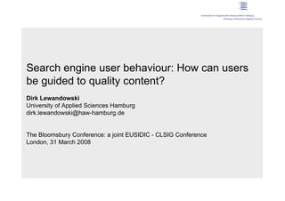 Search engine user behaviour: How can users
be guided to quality content?
Dirk Lewandowski
University of Applied Sciences Hamburg
dirk.lewandowski@haw-hamburg.de


The Bloomsbury Conference: a joint EUSIDIC - CLSIG Conference
London, 31 March 2008
 