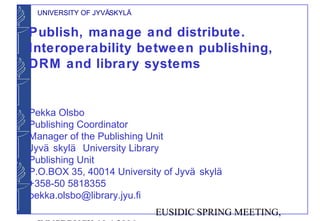 UNIVERSITY OF JYVÄSKYLÄ


Publish, manage and distribute.
Interoperability between publishing,
DRM and library systems


Pekka Olsbo
Publishing Coordinator
Manager of the Publishing Unit
Jyvä skylä University Library
Publishing Unit
P.O.BOX 35, 40014 University of Jyvä skylä
+358-50 5818355
pekka.olsbo@library.jyu.fi
                           EUSIDIC SPRING MEETING,
 
