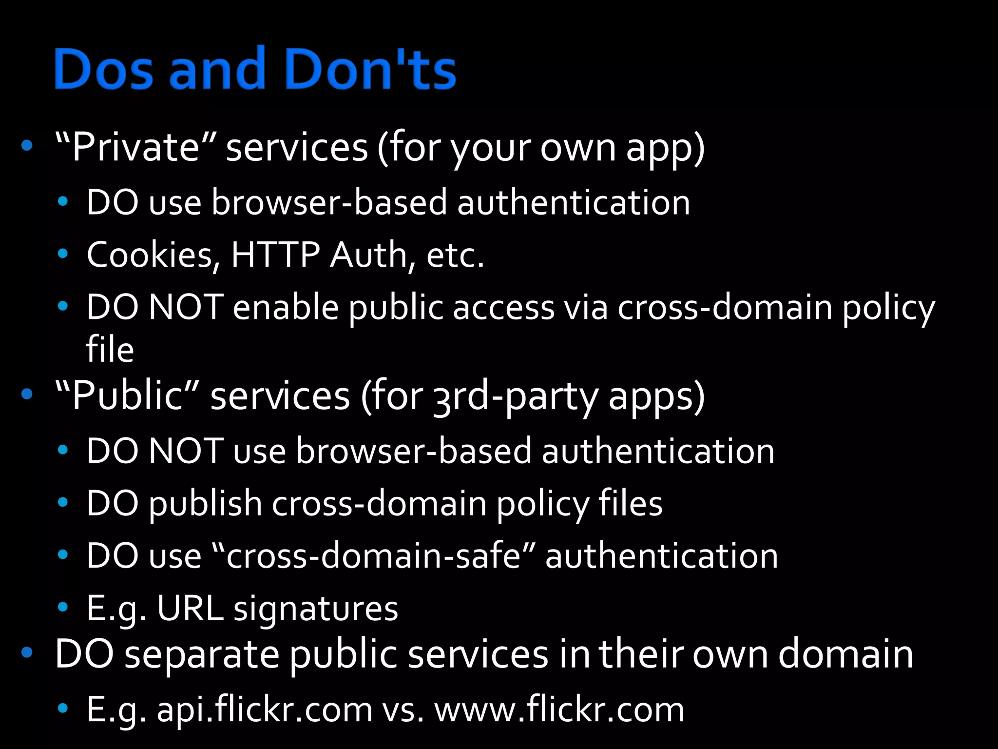 “ Private” services (for your own app) DO use browser-based authentication  Cookies, HTTP Auth, etc.  DO NOT enable public access via cross-domain policy file “ Public” services (for 3rd-party apps) DO NOT use browser-based authentication  DO publish cross-domain policy files  DO use “cross-domain-safe” authentication  E.g. URL signatures DO separate public services in their own domain E.g. api.flickr.com vs. www.flickr.com 