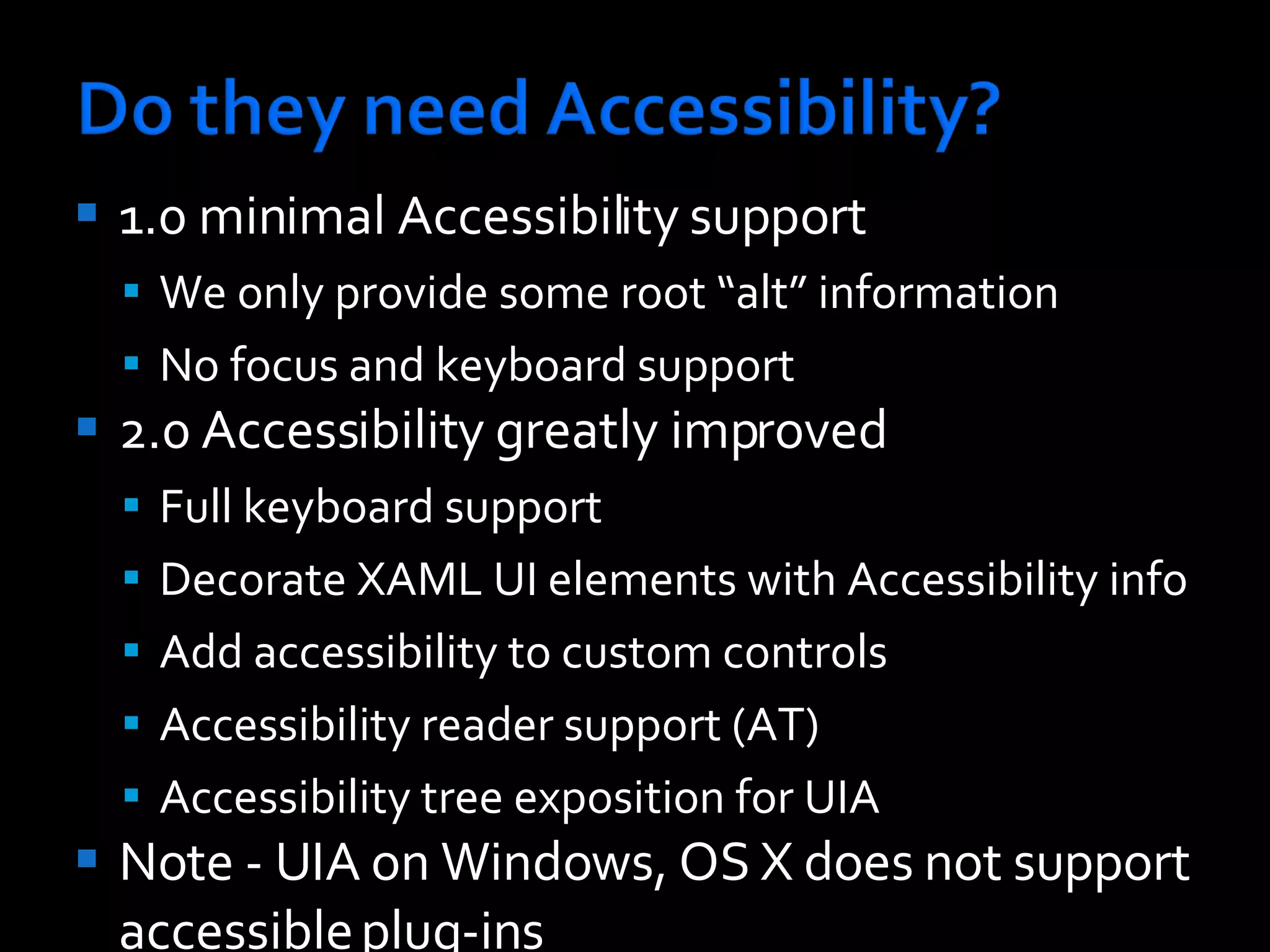 1.0 minimal Accessibility support We only provide some root “alt” information No focus and keyboard support 2.0 Accessibility greatly improved Full keyboard support Decorate XAML UI elements with Accessibility info Add accessibility to custom controls Accessibility reader support (AT) Accessibility tree exposition for UIA Note - UIA on Windows, OS X does not support accessible plug-ins 